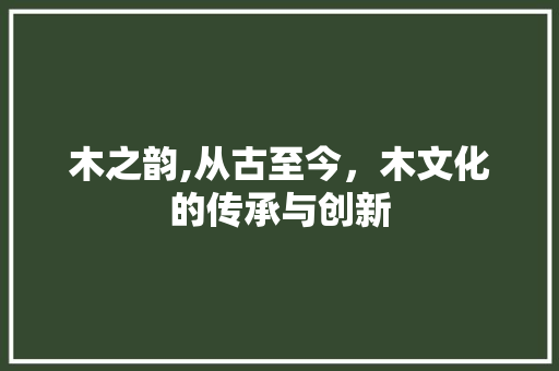 木之韵,从古至今，木文化的传承与创新