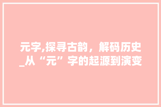 元字,探寻古韵，解码历史_从“元”字的起源到演变