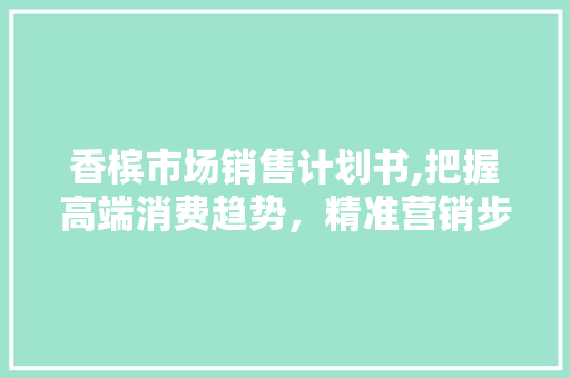 香槟市场销售计划书,把握高端消费趋势，精准营销步骤介绍