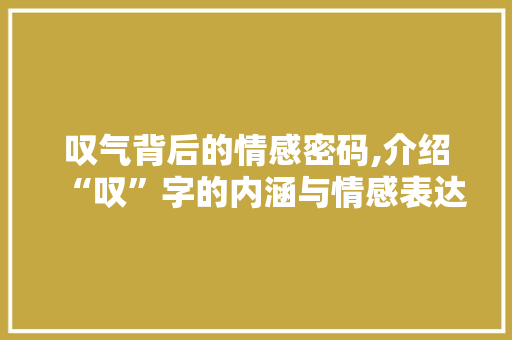叹气背后的情感密码,介绍“叹”字的内涵与情感表达