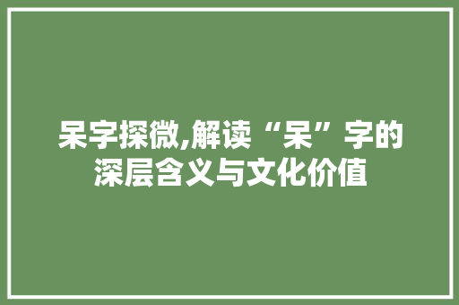 呆字探微,解读“呆”字的深层含义与文化价值