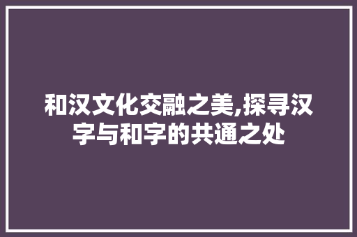 和汉文化交融之美,探寻汉字与和字的共通之处