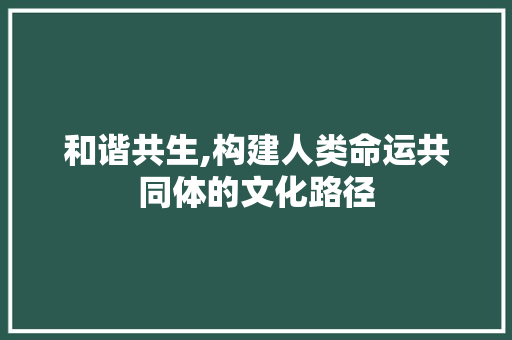和谐共生,构建人类命运共同体的文化路径