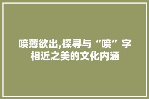 喷薄欲出,探寻与“喷”字相近之美的文化内涵