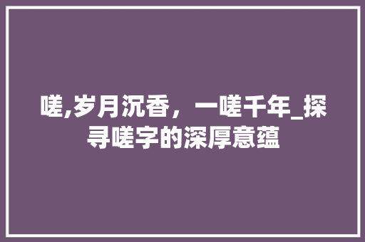 嗟,岁月沉香，一嗟千年_探寻嗟字的深厚意蕴