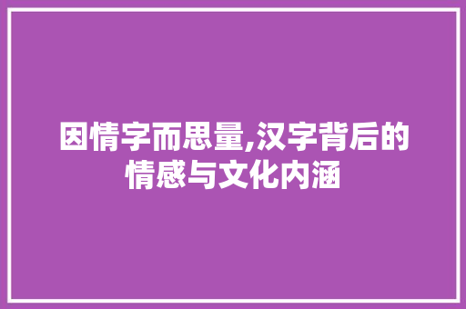 因情字而思量,汉字背后的情感与文化内涵