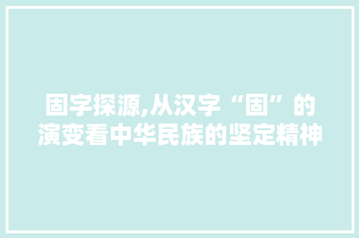 固字探源,从汉字“固”的演变看中华民族的坚定精神