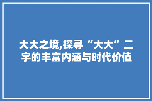 大大之境,探寻“大大”二字的丰富内涵与时代价值