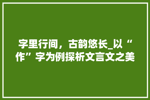 字里行间，古韵悠长_以“作”字为例探析文言文之美