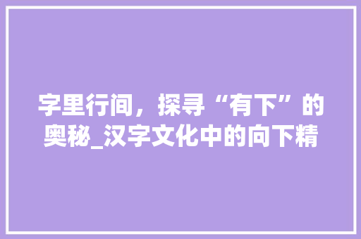 字里行间，探寻“有下”的奥秘_汉字文化中的向下精神