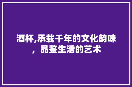 酒杯,承载千年的文化韵味，品鉴生活的艺术