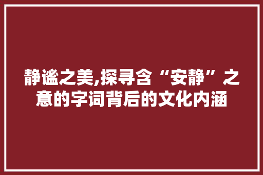 静谧之美,探寻含“安静”之意的字词背后的文化内涵