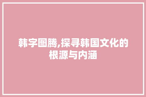 韩字图腾,探寻韩国文化的根源与内涵