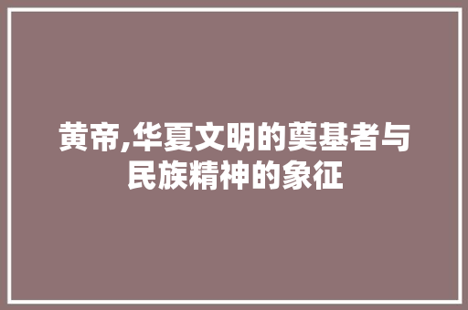 黄帝,华夏文明的奠基者与民族精神的象征