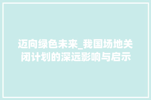 迈向绿色未来_我国场地关闭计划的深远影响与启示