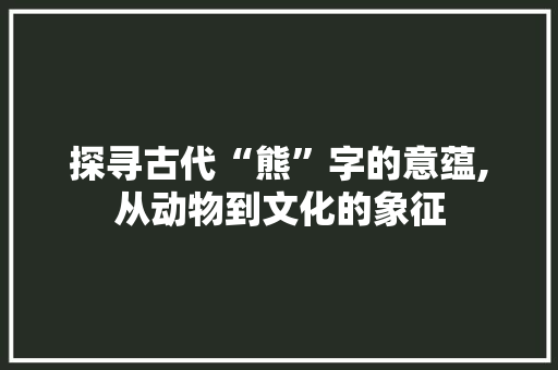 探寻古代“熊”字的意蕴,从动物到文化的象征