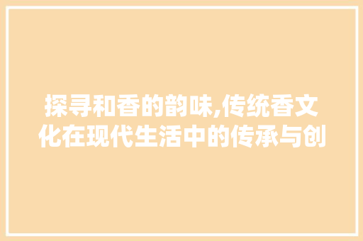 探寻和香的韵味,传统香文化在现代生活中的传承与创新