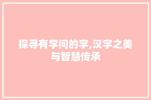 探寻有学问的字,汉字之美与智慧传承