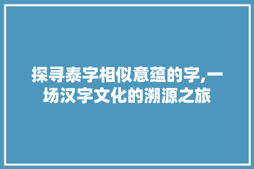探寻泰字相似意蕴的字,一场汉字文化的溯源之旅