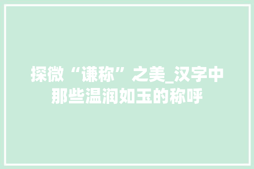 探微“谦称”之美_汉字中那些温润如玉的称呼