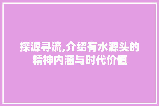 探源寻流,介绍有水源头的精神内涵与时代价值