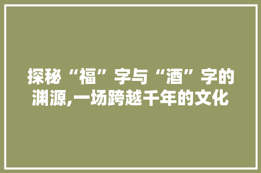 探秘“福”字与“酒”字的渊源,一场跨越千年的文化之旅