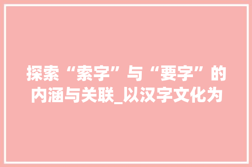 探索“索字”与“要字”的内涵与关联_以汉字文化为视角 特写稿