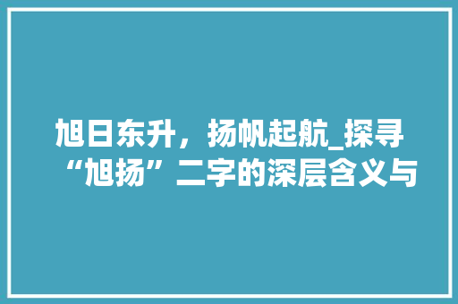 旭日东升，扬帆起航_探寻“旭扬”二字的深层含义与启示