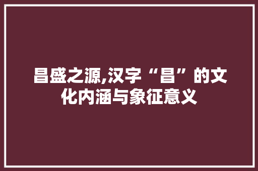 昌盛之源,汉字“昌”的文化内涵与象征意义