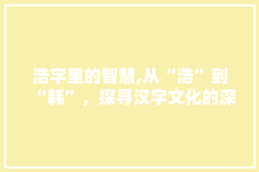 浩字里的智慧,从“浩”到“耗”，探寻汉字文化的深邃内涵