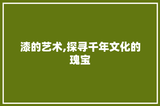 漆的艺术,探寻千年文化的瑰宝