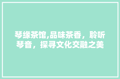 琴缘茶馆,品味茶香，聆听琴音，探寻文化交融之美 生活随笔