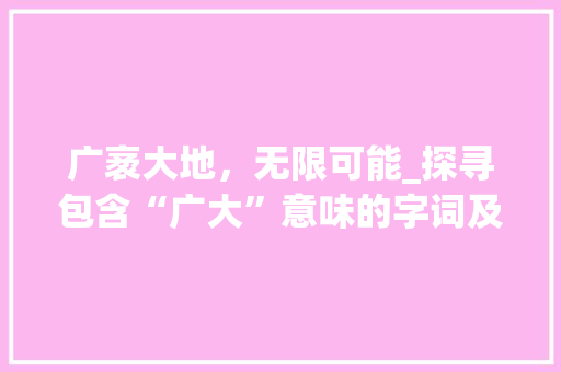 广袤大地，无限可能_探寻包含“广大”意味的字词及其蕴含的文化内涵