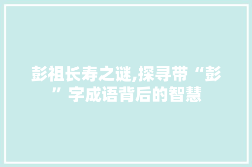 彭祖长寿之谜,探寻带“彭”字成语背后的智慧