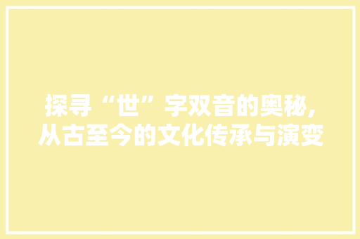探寻“世”字双音的奥秘,从古至今的文化传承与演变 商业文稿