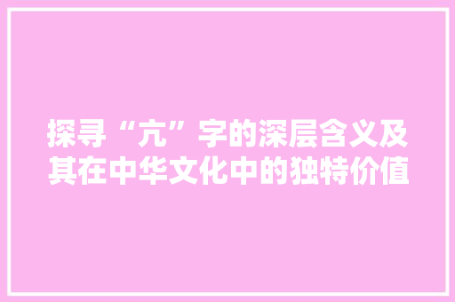 探寻“亢”字的深层含义及其在中华文化中的独特价值 商业文稿