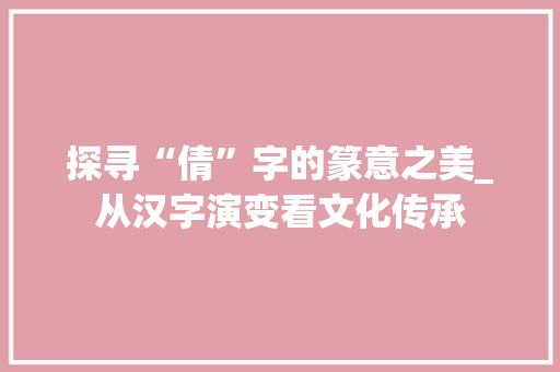 探寻“倩”字的篆意之美_从汉字演变看文化传承
