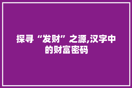 探寻“发财”之源,汉字中的财富密码 工作报告