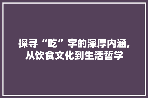 探寻“吃”字的深厚内涵,从饮食文化到生活哲学 工作总结