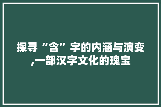 探寻“含”字的内涵与演变,一部汉字文化的瑰宝