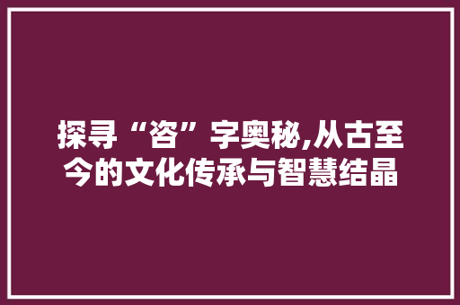 探寻“咨”字奥秘,从古至今的文化传承与智慧结晶