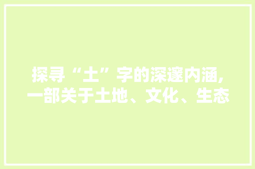 探寻“土”字的深邃内涵,一部关于土地、文化、生态与文明的史诗