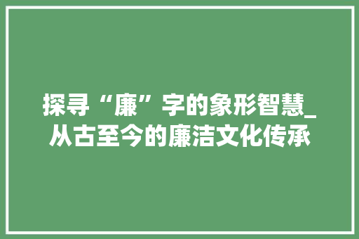 探寻“廉”字的象形智慧_从古至今的廉洁文化传承