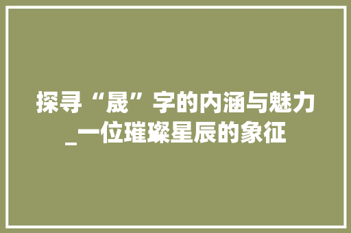 探寻“晟”字的内涵与魅力_一位璀璨星辰的象征 生活随笔
