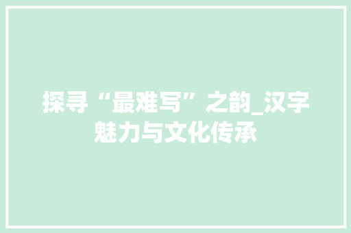 探寻“最难写”之韵_汉字魅力与文化传承