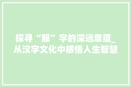 探寻“服”字的深远意蕴_从汉字文化中感悟人生智慧