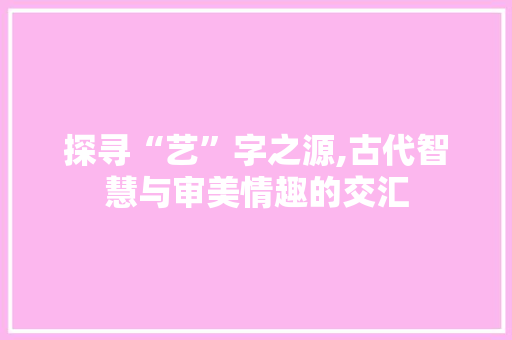 探寻“艺”字之源,古代智慧与审美情趣的交汇