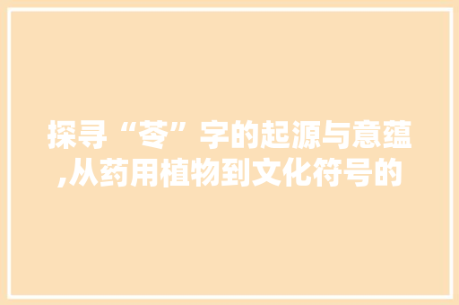 探寻“苓”字的起源与意蕴,从药用植物到文化符号的演变
