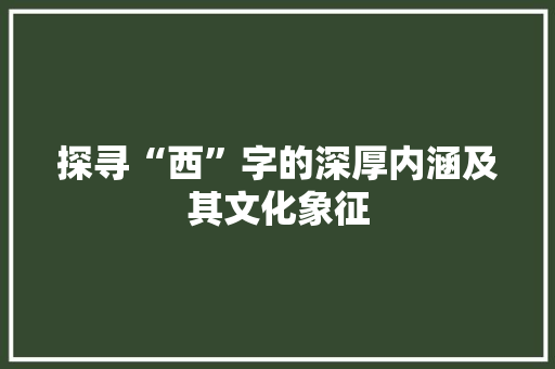 探寻“西”字的深厚内涵及其文化象征 商业文稿