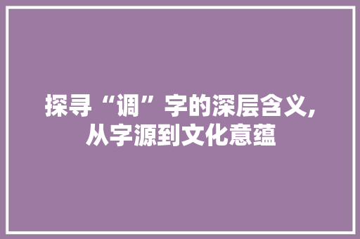 探寻“调”字的深层含义,从字源到文化意蕴